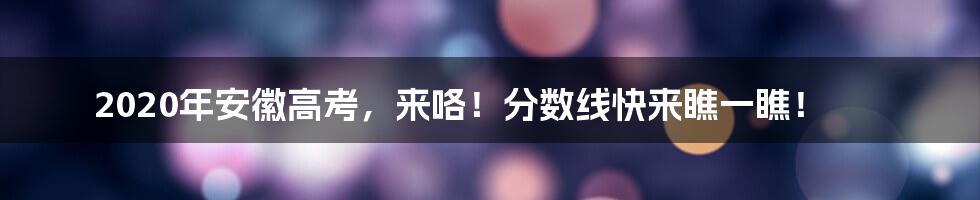 2020年安徽高考，来咯！分数线快来瞧一瞧！