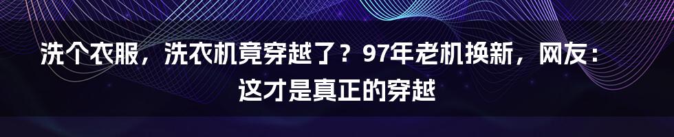 洗个衣服,洗衣机竟穿越了?97年老机换新,网友:这才是真正的穿越