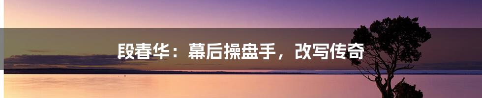 段春华:幕后操盘手,改写传奇