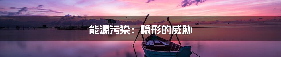 能源污染:隐形的威胁