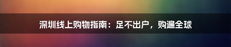 深圳线上购物指南:足不出户,购遍全球