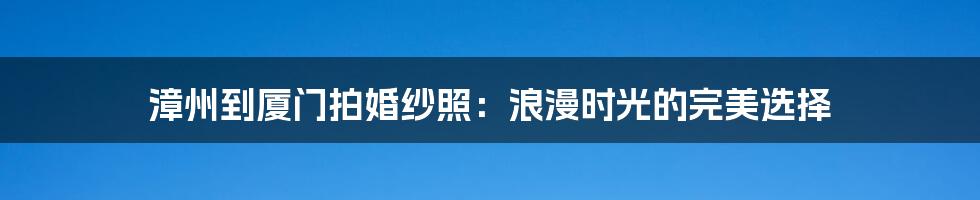 漳州到厦门拍婚纱照：浪漫时光的完美选择