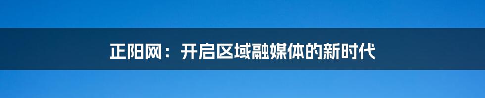 正阳网：开启区域融媒体的新时代