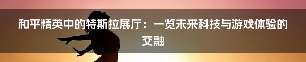 和平精英中的特斯拉展厅:一览未来科技与游戏体验的交融