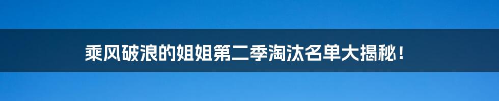 乘风破浪的姐姐第二季淘汰名单大揭秘!