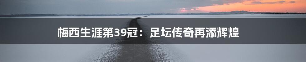 梅西生涯第39冠:足坛传奇再添辉煌