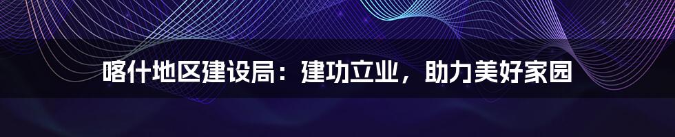 喀什地区建设局：建功立业，助力美好家园