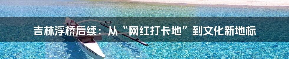 吉林浮桥后续:从“网红打卡地”到文化新地标