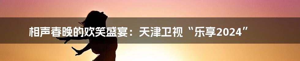相声春晚的欢笑盛宴:天津卫视“乐享2024”