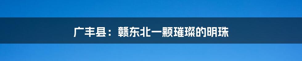 广丰县:赣东北一颗璀璨的明珠