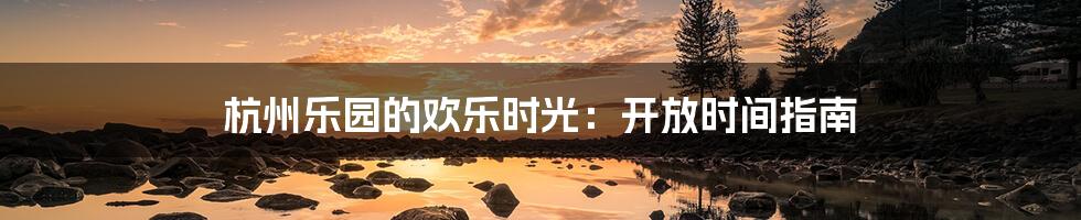 杭州乐园的欢乐时光：开放时间指南