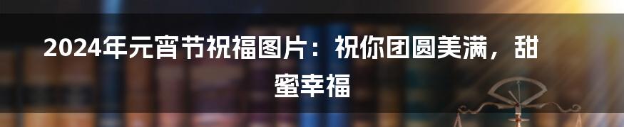 2024年元宵节祝福图片:祝你团圆美满,甜蜜幸福