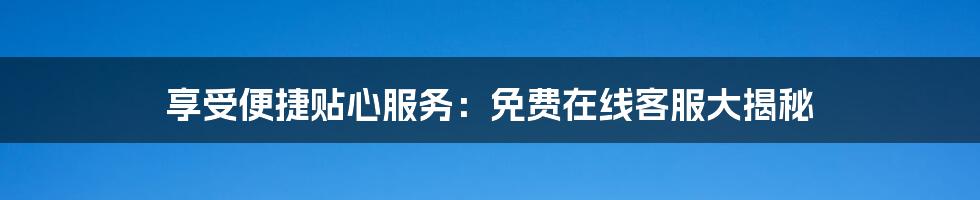 享受便捷贴心服务:免费在线客服大揭秘