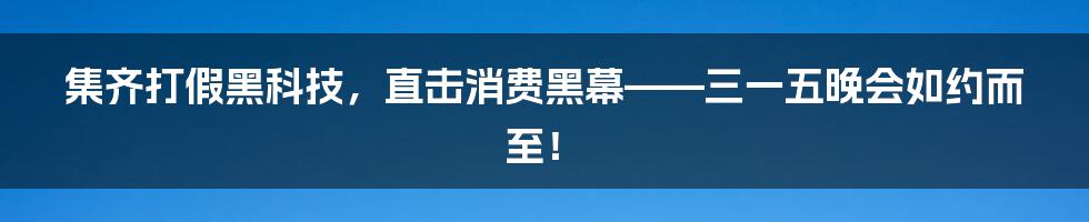集齐打假黑科技,直击消费黑幕——三一五晚会如约而至!