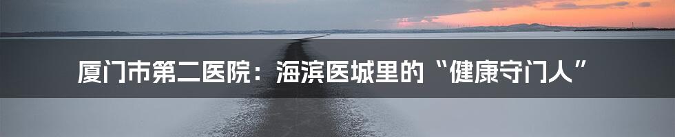 厦门市第二医院：海滨医城里的“健康守门人”