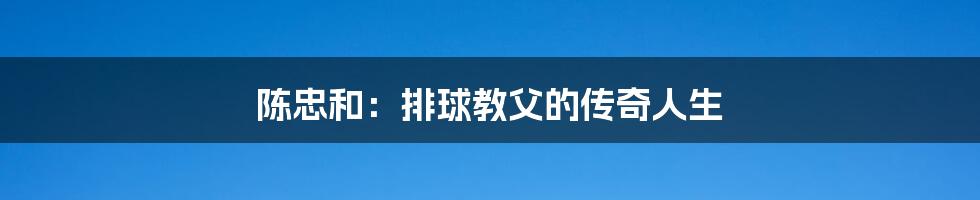 陈忠和：排球教父的传奇人生