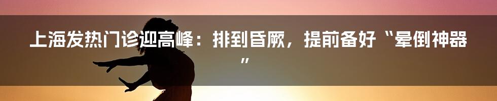 上海发热门诊迎高峰:排到昏厥,提前备好“晕倒神器”