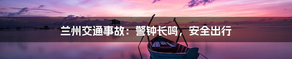兰州交通事故:警钟长鸣,安全出行