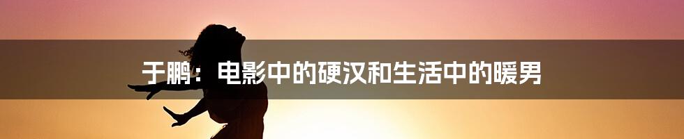 于鹏:电影中的硬汉和生活中的暖男
