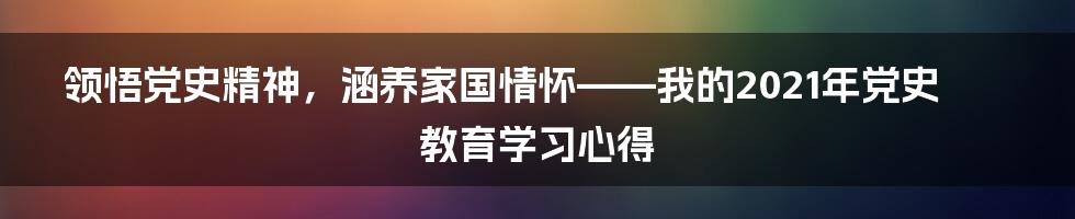 领悟党史精神，涵养家国情怀——我的2021年党史教育学习心得