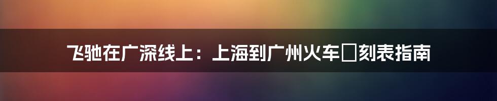 飞驰在广深线上：上海到广州火车時刻表指南