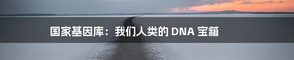 国家基因库:我们人类的 DNA 宝箱