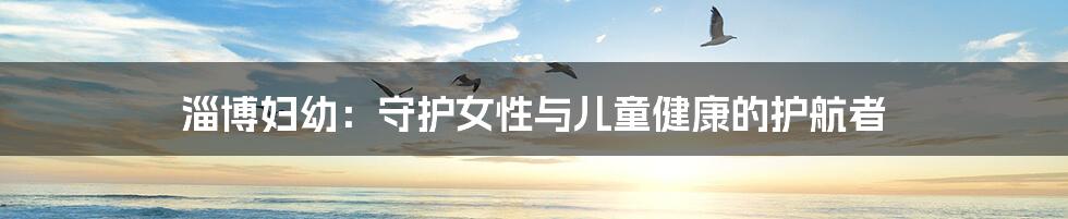 淄博妇幼：守护女性与儿童健康的护航者
