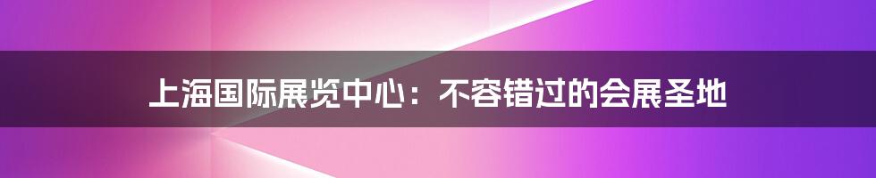 上海国际展览中心:不容错过的会展圣地