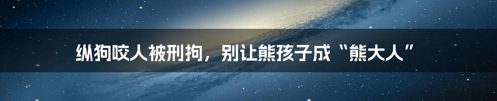 纵狗咬人被刑拘,别让熊孩子成“熊大人”