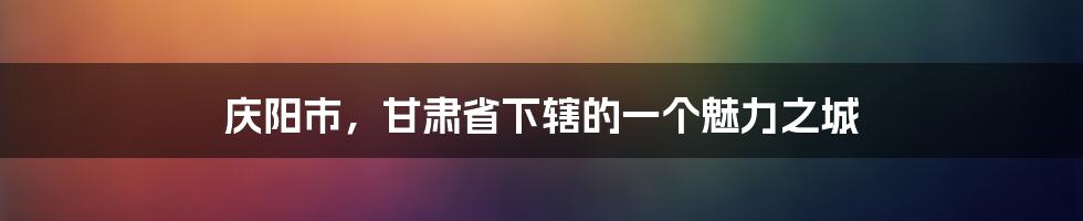 庆阳市,甘肃省下辖的一个魅力之城