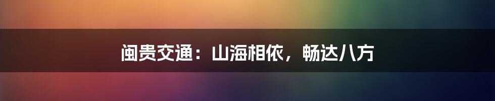 闽贵交通:山海相依,畅达八方