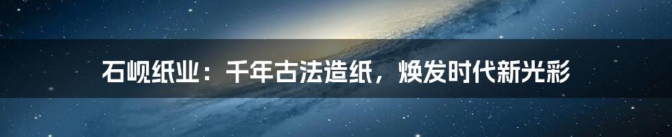 石岘纸业：千年古法造纸，焕发时代新光彩