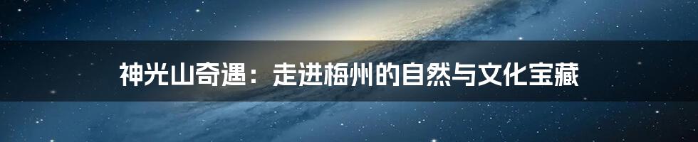 神光山奇遇:走进梅州的自然与文化宝藏