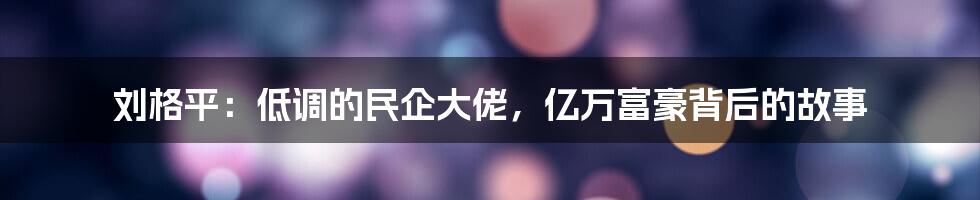 刘格平：低调的民企大佬，亿万富豪背后的故事