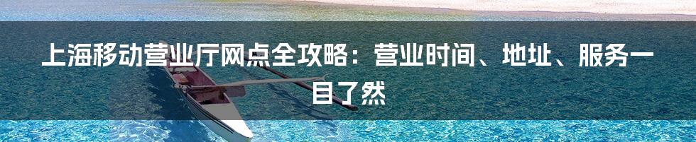 上海移动营业厅网点全攻略:营业时间、地址、服务一目了然