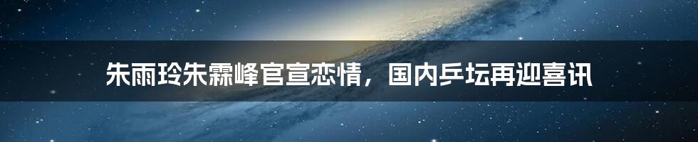朱雨玲朱霖峰官宣恋情，国内乒坛再迎喜讯