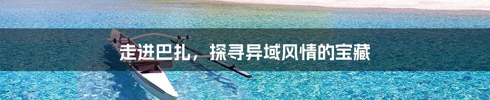 走进巴扎，探寻异域风情的宝藏
