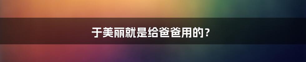 于美丽就是给爸爸用的?