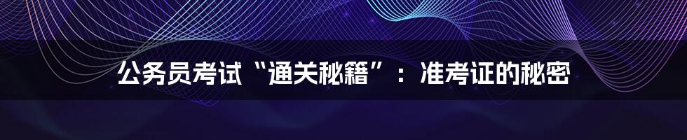公务员考试“通关秘籍”：准考证的秘密