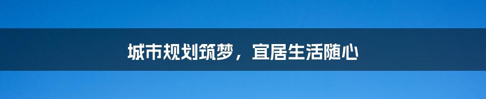 城市规划筑梦,宜居生活随心