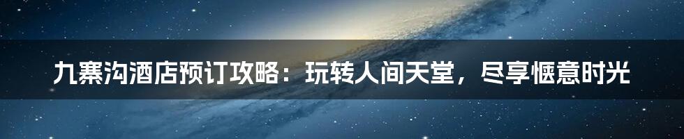 九寨沟酒店预订攻略:玩转人间天堂,尽享惬意时光