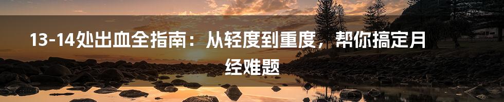 13-14处出血全指南:从轻度到重度,帮你搞定月经难题