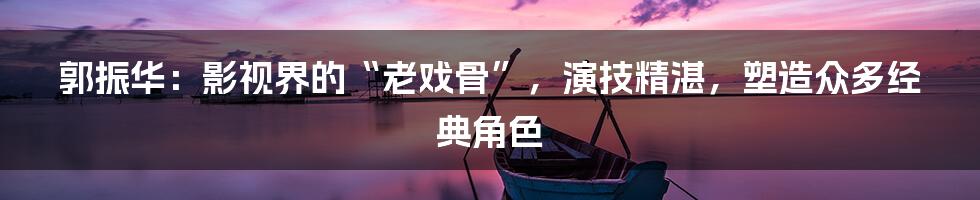 郭振华:影视界的“老戏骨”,演技精湛,塑造众多经典角色
