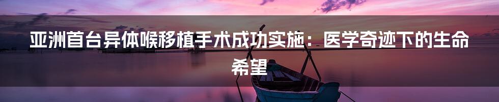 亚洲首台异体喉移植手术成功实施:医学奇迹下的生命希望