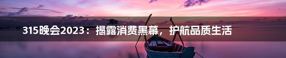 315晚会2023:揭露消费黑幕,护航品质生活