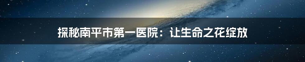 探秘南平市第一医院：让生命之花绽放