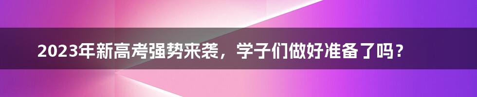2023年新高考强势来袭,学子们做好准备了吗?