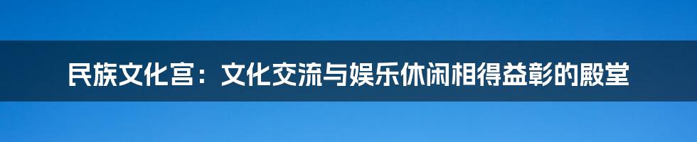 民族文化宫：文化交流与娱乐休闲相得益彰的殿堂