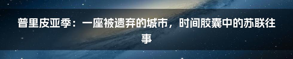 普里皮亚季：一座被遗弃的城市，时间胶囊中的苏联往事