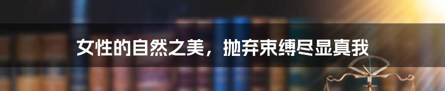 女性的自然之美,抛弃束缚尽显真我